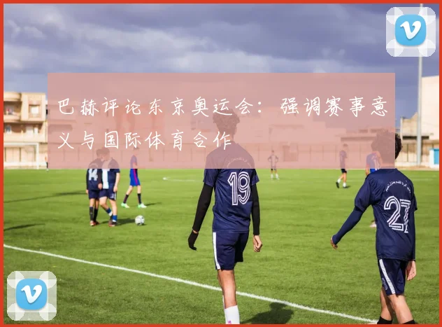 巴赫评论东京奥运会：强调赛事意义与国际体育合作