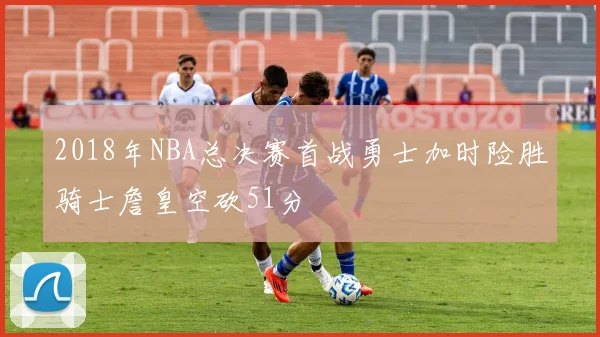 2018年NBA总决赛首战勇士加时险胜骑士詹皇空砍51分