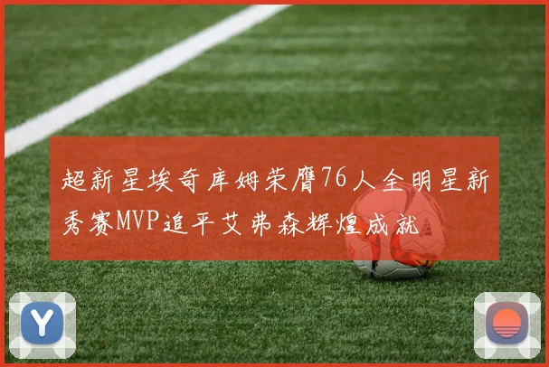 超新星埃奇库姆荣膺76人全明星新秀赛MVP追平艾弗森辉煌成就